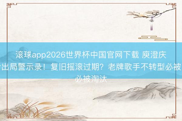 滚球app2026世界杯中国官网下载 庾澄庆爆冷出局警示录!复旧摇滚过期?老牌歌手不转型必被淘汰