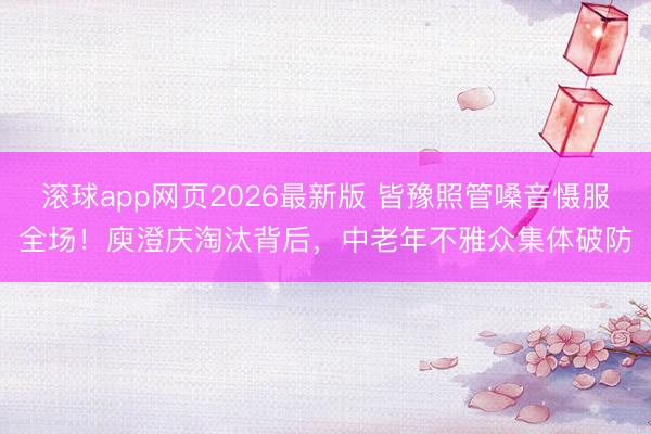 滚球app网页2026最新版 皆豫照管嗓音慑服全场!庾澄庆淘汰背后,中老年不雅众集体破防