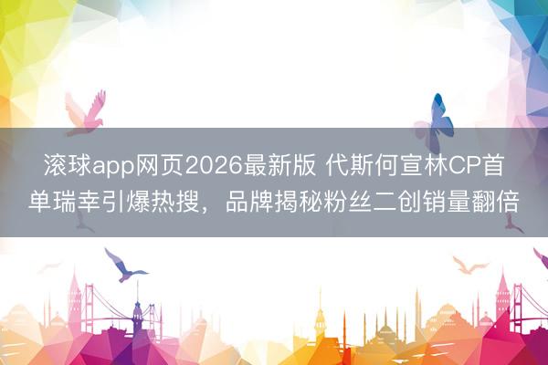滚球app网页2026最新版 代斯何宣林CP首单瑞幸引爆热搜,品牌揭秘粉丝二创销量翻倍