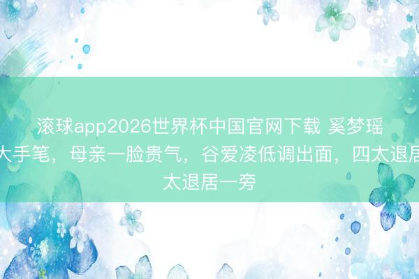 滚球app2026世界杯中国官网下载 奚梦瑶婚典大手笔,母亲一脸贵气,谷爱凌低调出面,四太退居一旁
