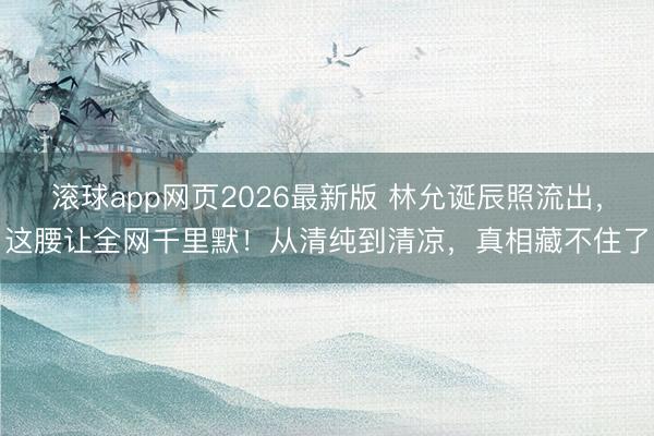 滚球app网页2026最新版 林允诞辰照流出,这腰让全网千里默!从清纯到清凉,真相藏不住了