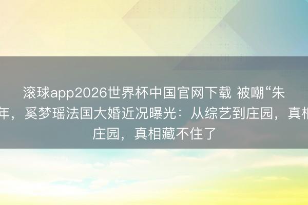 滚球app2026世界杯中国官网下载 被嘲“朱门弟妇”7年,奚梦瑶法国大婚近况曝光:从综艺到庄园,真相藏不住了