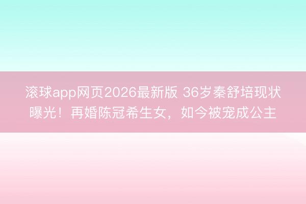 滚球app网页2026最新版 36岁秦舒培现状曝光!再婚陈冠希生女,如今被宠成公主