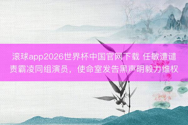 滚球app2026世界杯中国官网下载 任敏遭谴责霸凌同组演员,使命室发告黑声明毅力维权