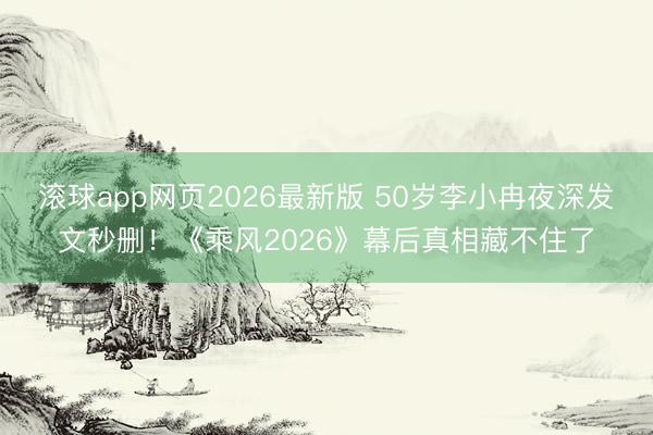 滚球app网页2026最新版 50岁李小冉夜深发文秒删!《乘风2026》幕后真相藏不住了