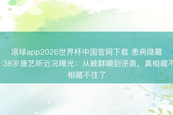 滚球app2026世界杯中国官网下载 患病隐藏4年!38岁唐艺昕近况曝光:从被群嘲到逆袭,真相藏不住了