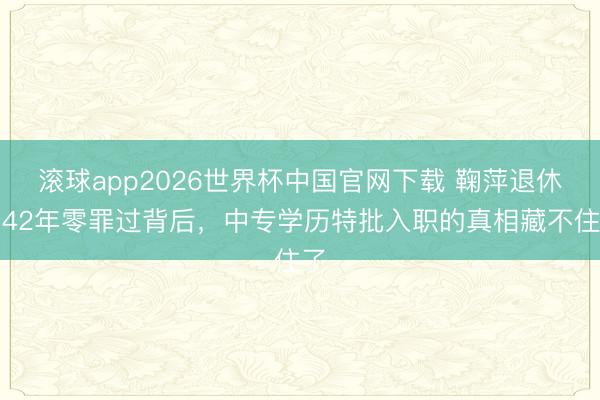 滚球app2026世界杯中国官网下载 鞠萍退休!42年零罪过背后,中专学历特批入职的真相藏不住了