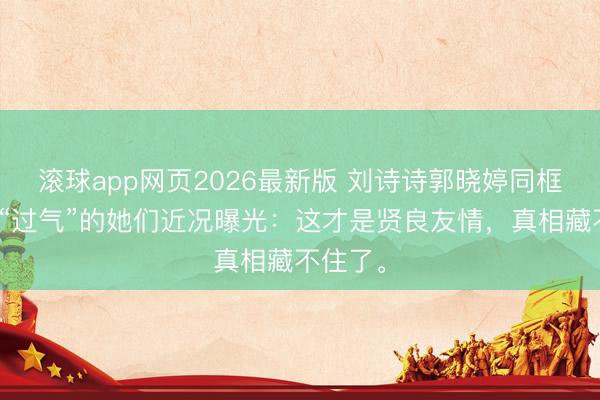 滚球app网页2026最新版 刘诗诗郭晓婷同框!被嘲“过气”的她们近况曝光:这才是贤良友情,真相藏不住了。