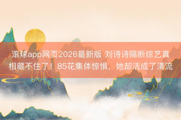 滚球app网页2026最新版 刘诗诗隔断综艺真相藏不住了!85花集体惊惧,她却活成了清流