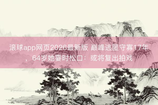 滚球app网页2026最新版 巅峰逃匿守寡17年,64岁她霎时松口:或将复出拍戏