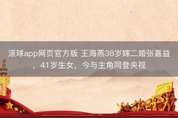 滚球app网页官方版 王海燕38岁嫁二婚张嘉益,41岁生女,今与主角同登央视