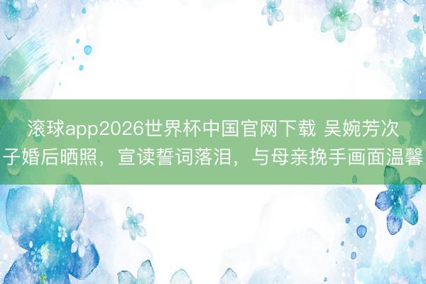 滚球app2026世界杯中国官网下载 吴婉芳次子婚后晒照,宣读誓词落泪,与母亲挽手画面温馨