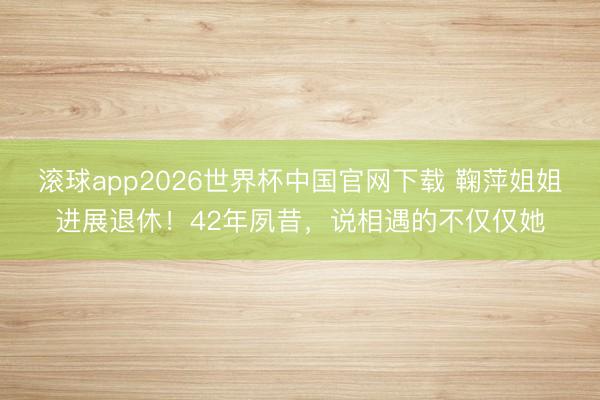 滚球app2026世界杯中国官网下载 鞠萍姐姐进展退休!42年夙昔,说相遇的不仅仅她