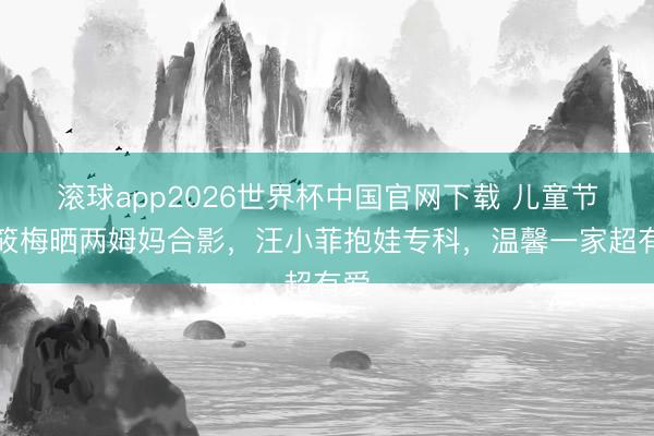 滚球app2026世界杯中国官网下载 儿童节马筱梅晒两姆妈合影,汪小菲抱娃专科,温馨一家超有爱
