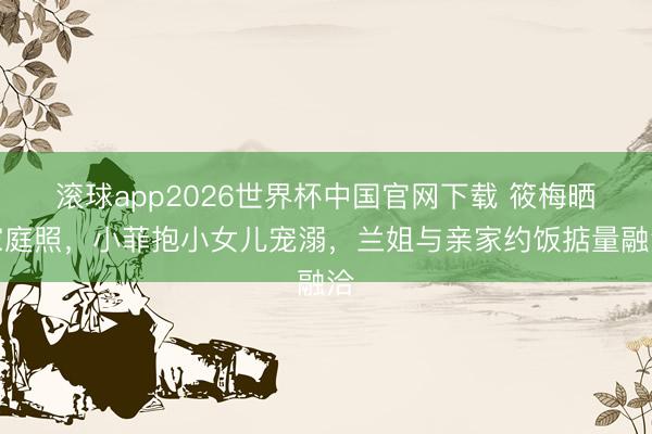 滚球app2026世界杯中国官网下载 筱梅晒家庭照,小菲抱小女儿宠溺,兰姐与亲家约饭掂量融洽