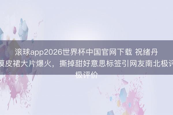 滚球app2026世界杯中国官网下载 祝绪丹大漠皮裙大片爆火,撕掉甜好意思标签引网友南北极评价