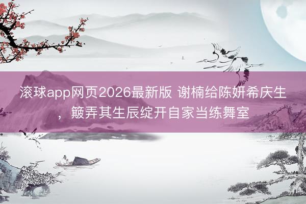 滚球app网页2026最新版 谢楠给陈妍希庆生,簸弄其生辰绽开自家当练舞室