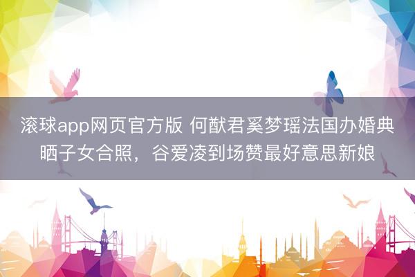 滚球app网页官方版 何猷君奚梦瑶法国办婚典晒子女合照,谷爱凌到场赞最好意思新娘