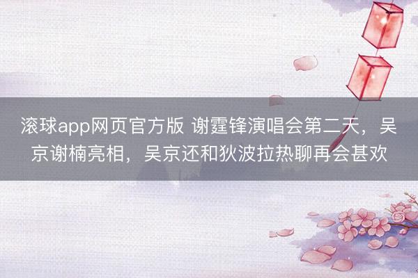 滚球app网页官方版 谢霆锋演唱会第二天,吴京谢楠亮相,吴京还和狄波拉热聊再会甚欢