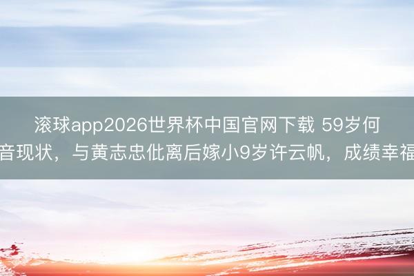 滚球app2026世界杯中国官网下载 59岁何音现状,与黄志忠仳离后嫁小9岁许云帆,成绩幸福