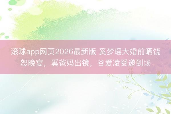 滚球app网页2026最新版 奚梦瑶大婚前晒饶恕晚宴,奚爸妈出镜,谷爱凌受邀到场