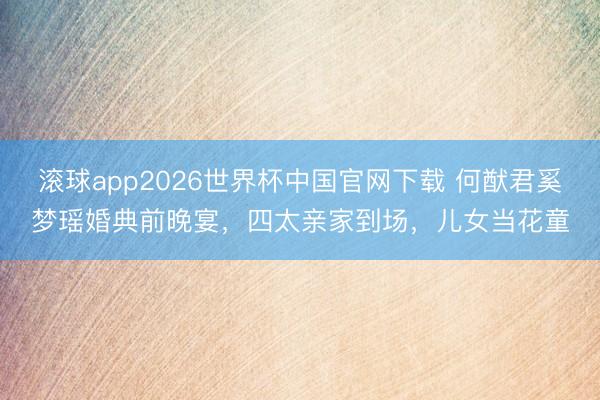滚球app2026世界杯中国官网下载 何猷君奚梦瑶婚典前晚宴,四太亲家到场,儿女当花童