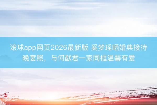 滚球app网页2026最新版 奚梦瑶晒婚典接待晚宴照,与何猷君一家同框温馨有爱