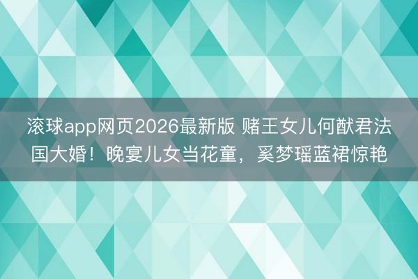 滚球app网页2026最新版 赌王女儿何猷君法国大婚!晚宴儿女当花童,奚梦瑶蓝裙惊艳