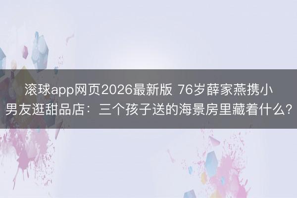 滚球app网页2026最新版 76岁薛家燕携小男友逛甜品店:三个孩子送的海景房里藏着什么?