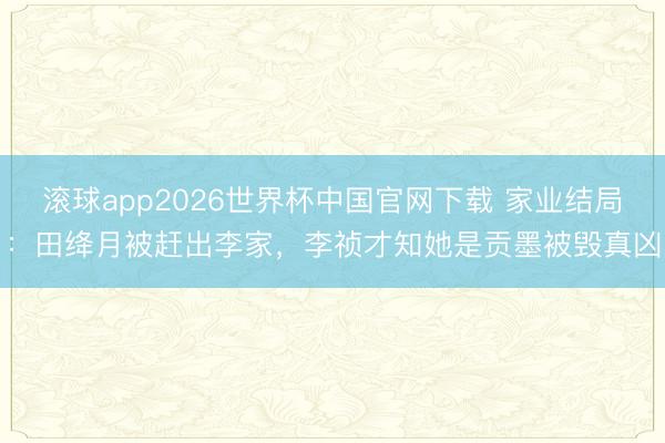 滚球app2026世界杯中国官网下载 家业结局:田绛月被赶出李家,李祯才知她是贡墨被毁真凶
