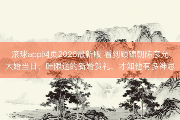 滚球app网页2026最新版 看到顾锦朝陈彦允大婚当日,叶限送的新婚贺礼,才知他有多神思
