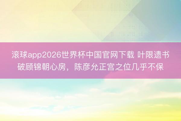 滚球app2026世界杯中国官网下载 叶限遗书破顾锦朝心房,陈彦允正宫之位几乎不保