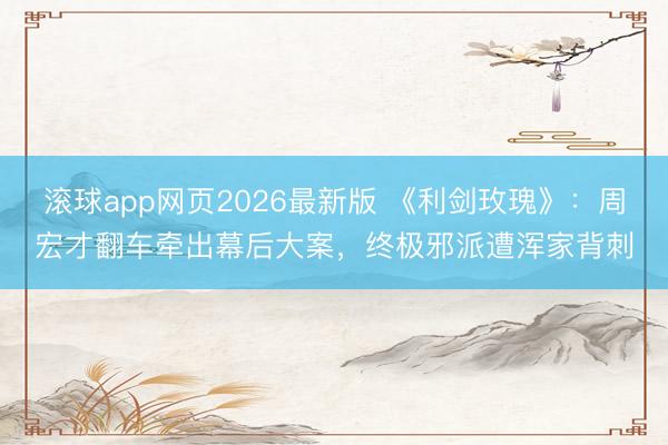 滚球app网页2026最新版 《利剑玫瑰》:周宏才翻车牵出幕后大案,终极邪派遭浑家背刺