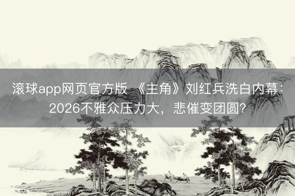 滚球app网页官方版 《主角》刘红兵洗白内幕:2026不雅众压力大,悲催变团圆?