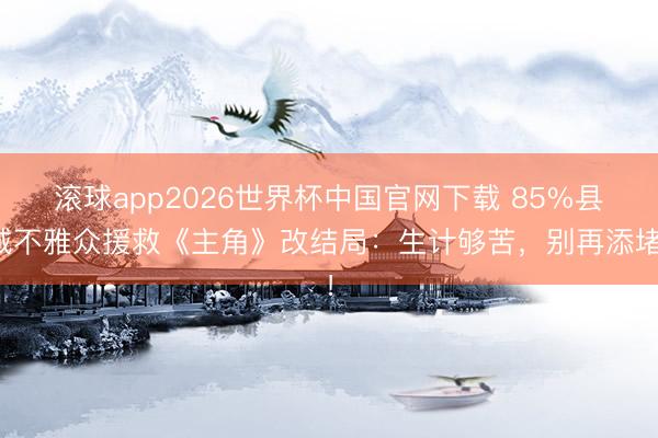 滚球app2026世界杯中国官网下载 85%县城不雅众援救《主角》改结局：生计够苦，别再添堵！