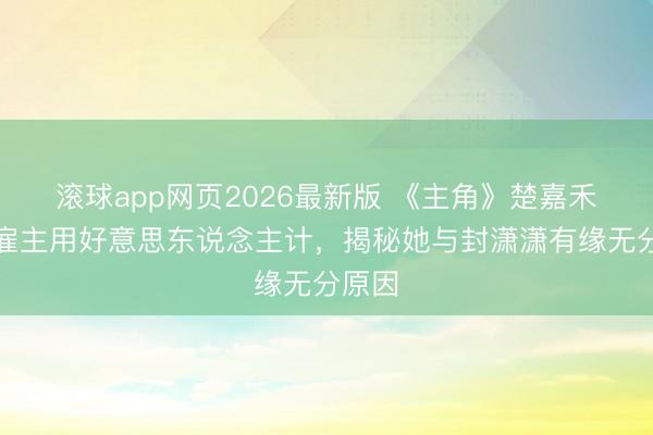 滚球app网页2026最新版 《主角》楚嘉禾对程雇主用好意思东说念主计,揭秘她与封潇潇有缘无分原因