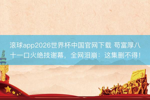 滚球app2026世界杯中国官网下载 苟富厚八十一口火绝技谢幕,全网泪崩:这集删不得!