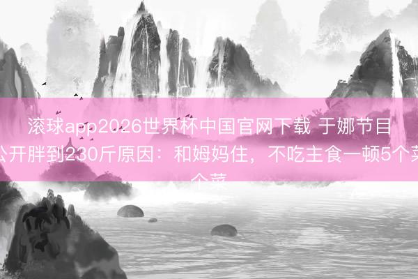 滚球app2026世界杯中国官网下载 于娜节目公开胖到230斤原因:和姆妈住,不吃主食一顿5个菜