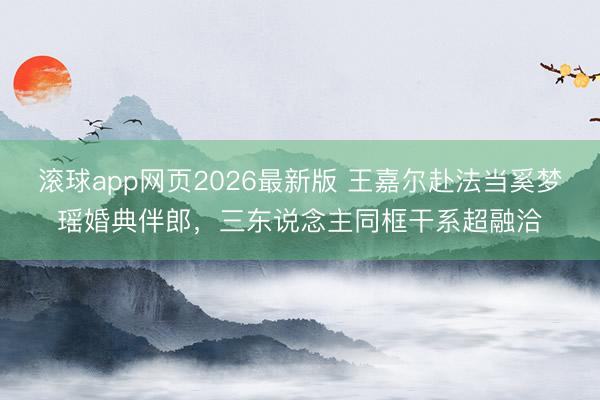 滚球app网页2026最新版 王嘉尔赴法当奚梦瑶婚典伴郎,三东说念主同框干系超融洽