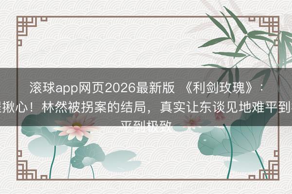 滚球app网页2026最新版 《利剑玫瑰》:全程揪心!林然被拐案的结局,真实让东谈见地难平到极致