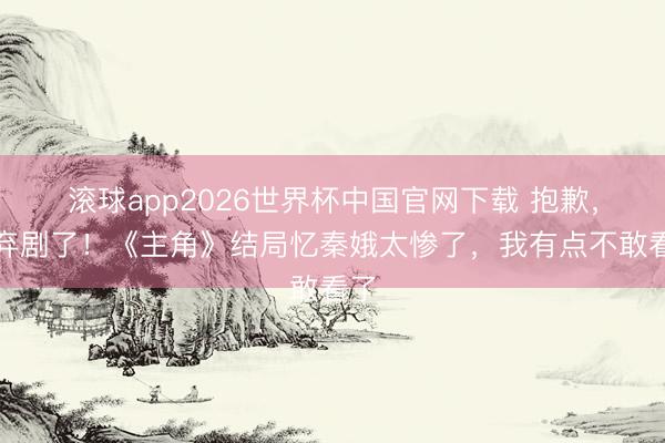 滚球app2026世界杯中国官网下载 抱歉,我弃剧了!《主角》结局忆秦娥太惨了,我有点不敢看了