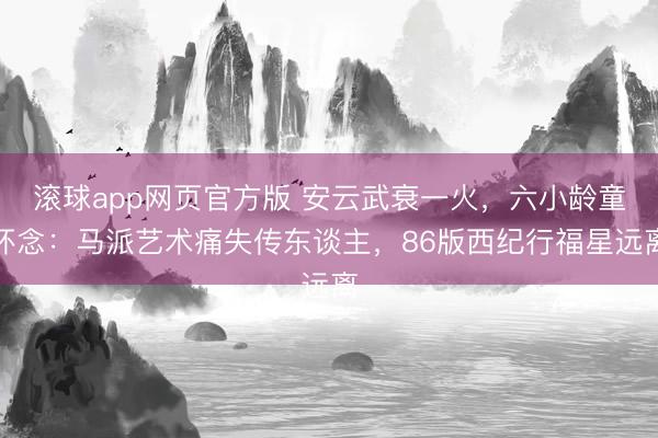 滚球app网页官方版 安云武衰一火,六小龄童怀念:马派艺术痛失传东谈主,86版西纪行福星远离