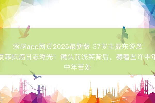 滚球app网页2026最新版 37岁主握东说念主陈熹菲抗癌日志曝光!镜头前浅笑背后,藏着些许中年苦处