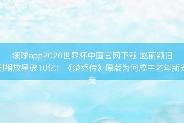 滚球app2026世界杯中国官网下载 赵丽颖旧剧播放量破10亿！《楚乔传》原版为何成中老年新宠