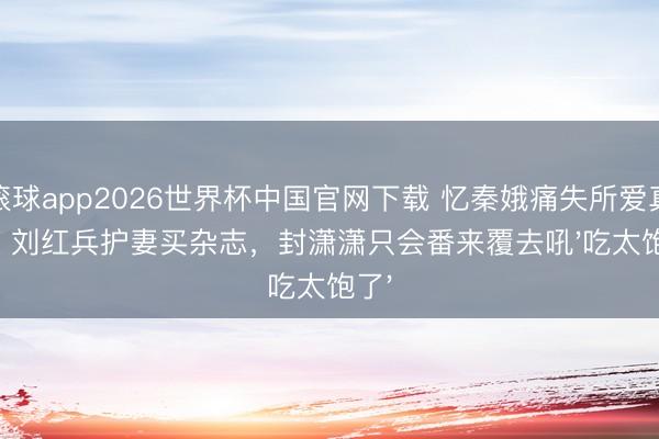 滚球app2026世界杯中国官网下载 忆秦娥痛失所爱真相:刘红兵护妻买杂志,封潇潇只会番来覆去吼'吃太饱了'