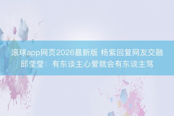 滚球app网页2026最新版 杨紫回复网友交融邱莹莹：有东谈主心爱就会有东谈主骂