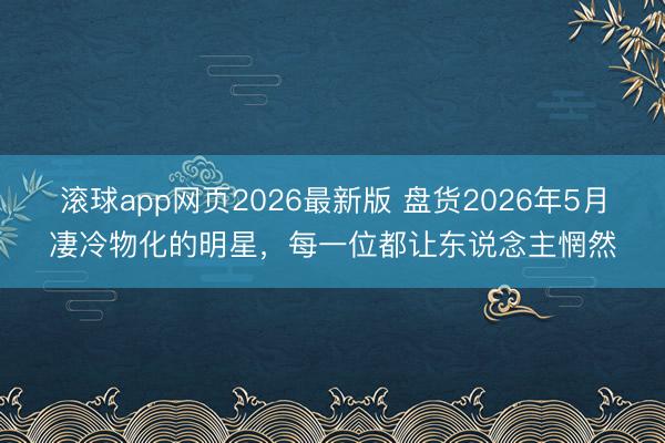 滚球app网页2026最新版 盘货2026年5月凄冷物化的明星,每一位都让东说念主惘然