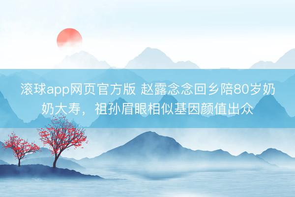 滚球app网页官方版 赵露念念回乡陪80岁奶奶大寿,祖孙眉眼相似基因颜值出众