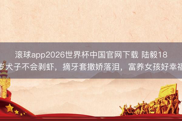 滚球app2026世界杯中国官网下载 陆毅18岁犬子不会剥虾，摘牙套撒娇落泪，富养女孩好幸福