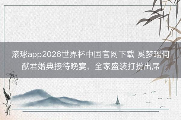 滚球app2026世界杯中国官网下载 奚梦瑶何猷君婚典接待晚宴,全家盛装打扮出席